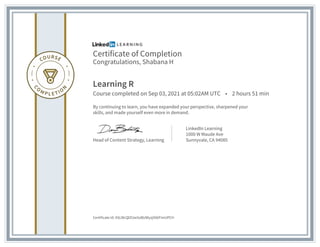 Certificate of Completion
Congratulations, Shabana H
Learning R
Course completed on Sep 03, 2021 at 05:02AM UTC • 2 hours 51 min
By continuing to learn, you have expanded your perspective, sharpened your
skills, and made yourself even more in demand.
Head of Content Strategy, Learning
LinkedIn Learning
1000 W Maude Ave
Sunnyvale, CA 94085
Certificate Id: ASLWcQlZUw5oBUWyzjX06FimUPCH
 