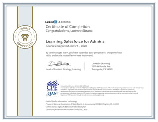 Certificate of Completion
Congratulations, Lorenzo Sbrana
Learning Salesforce for Admins
Course completed on Oct 3, 2020
By continuing to learn, you have expanded your perspective, sharpened your
skills, and made yourself even more in demand.
Head of Content Strategy, Learning
LinkedIn Learning
1000 W Maude Ave
Sunnyvale, CA 94085
Field of Study: Information Technology
Program: National Association of State Boards of Accountancy (NASBA) | Registry ID: #140940
Certificate No: AQ3UJKxB8iKcOwAHabevE8pXUTpl
Continuing Professional Education Credit (CPE): 8.80
Instructional Delivery Method: QAS Self Study
In accordance with the standards of the National Registry of CPE Sponsors, CPE credits have been granted based on a 50-minute hour.
LinkedIn is registered with the National Association of State Boards of Accountancy (NASBA) as a sponsor of continuing
professional education on the National Registry of CPE Sponsors. State boards of accountancy have final authority on the
acceptance of individual courses for CPE credit. Complaints regarding registered sponsors may be submitted to the National
Registry of CPE Sponsors through its web site: www.nasbaregistry.org
 