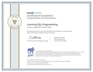 Certificate of Completion
Congratulations, Parmanand Sahu
Learning SQL Programming
Course completed on Mar 8, 2020
By continuing to learn, you have expanded your perspective, sharpened your
skills, and made yourself even more in demand.
Head of Content Strategy, Learning
LinkedIn Learning
1000 W Maude Ave
Sunnyvale, CA 94085
Field of Study: Information Technology
Program: National Association of State Boards of Accountancy (NASBA) | Registry ID: #140940
Certificate No: AU-kiaPnBfIsO5R8aPXjTsSyfFoF
Continuing Professional Education Credit (CPE): 2.40
Instructional Delivery Method: QAS Self Study
In accordance with the standards of the National Registry of CPE Sponsors, CPE credits have been granted based on a 50-minute hour.
LinkedIn is registered with the National Association of State Boards of Accountancy (NASBA) as a sponsor of continuing
professional education on the National Registry of CPE Sponsors. State boards of accountancy have final authority on the
acceptance of individual courses for CPE credit. Complaints regarding registered sponsors may be submitted to the National
Registry of CPE Sponsors through its web site: www.nasbaregistry.org
 