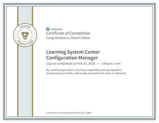 Certificate of Completion
Congratulations, Robert Gabos
Learning System Center
Configuration Manager
Course completed on Feb 25, 2018 • 3 hours 1 min
By continuing to learn, you have expanded your perspective,
sharpened your skills, and made yourself even more in demand.
Certificate Id: AYmazbb-ltjF5Y9tcLlSOo-1ljWd
 