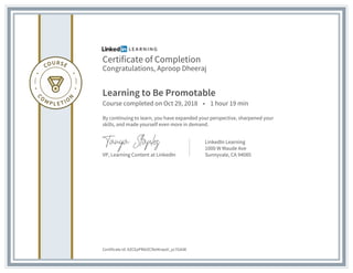 Certificate of Completion
Congratulations, Aproop Dheeraj
Learning to Be Promotable
Course completed on Oct 29, 2018 • 1 hour 19 min
By continuing to learn, you have expanded your perspective, sharpened your
skills, and made yourself even more in demand.
VP, Learning Content at LinkedIn
LinkedIn Learning
1000 W Maude Ave
Sunnyvale, CA 94085
Certificate Id: AZCEpPRAIZCRetKnpstI_yc7GAiW
 