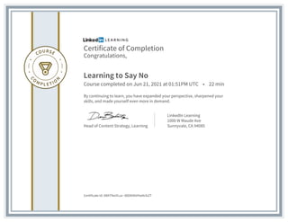 Certificate of Completion
Congratulations,
Learning to Say No
Course completed on Jun 21, 2021 at 01:51PM UTC • 22 min
By continuing to learn, you have expanded your perspective, sharpened your
skills, and made yourself even more in demand.
Head of Content Strategy, Learning
LinkedIn Learning
1000 W Maude Ave
Sunnyvale, CA 94085
Certificate Id: ARATfeoYLuz--8D0KXkVHw9cfzZT
 