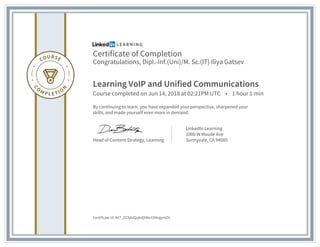 Certificate of Completion
Congratulations, Dipl.-Inf.(Uni)/M. Sc.(IT) Iliya Gatsev
Learning VoIP and Unified Communications
Course completed on Jun 14, 2018 at 02:21PM UTC • 1 hour 1 min
By continuing to learn, you have expanded your perspective, sharpened your
skills, and made yourself even more in demand.
Head of Content Strategy, Learning
LinkedIn Learning
1000 W Maude Ave
Sunnyvale, CA 94085
Certificate Id: AX7_ZCSjiUQzjkdjbNo1SNogymOL
 
