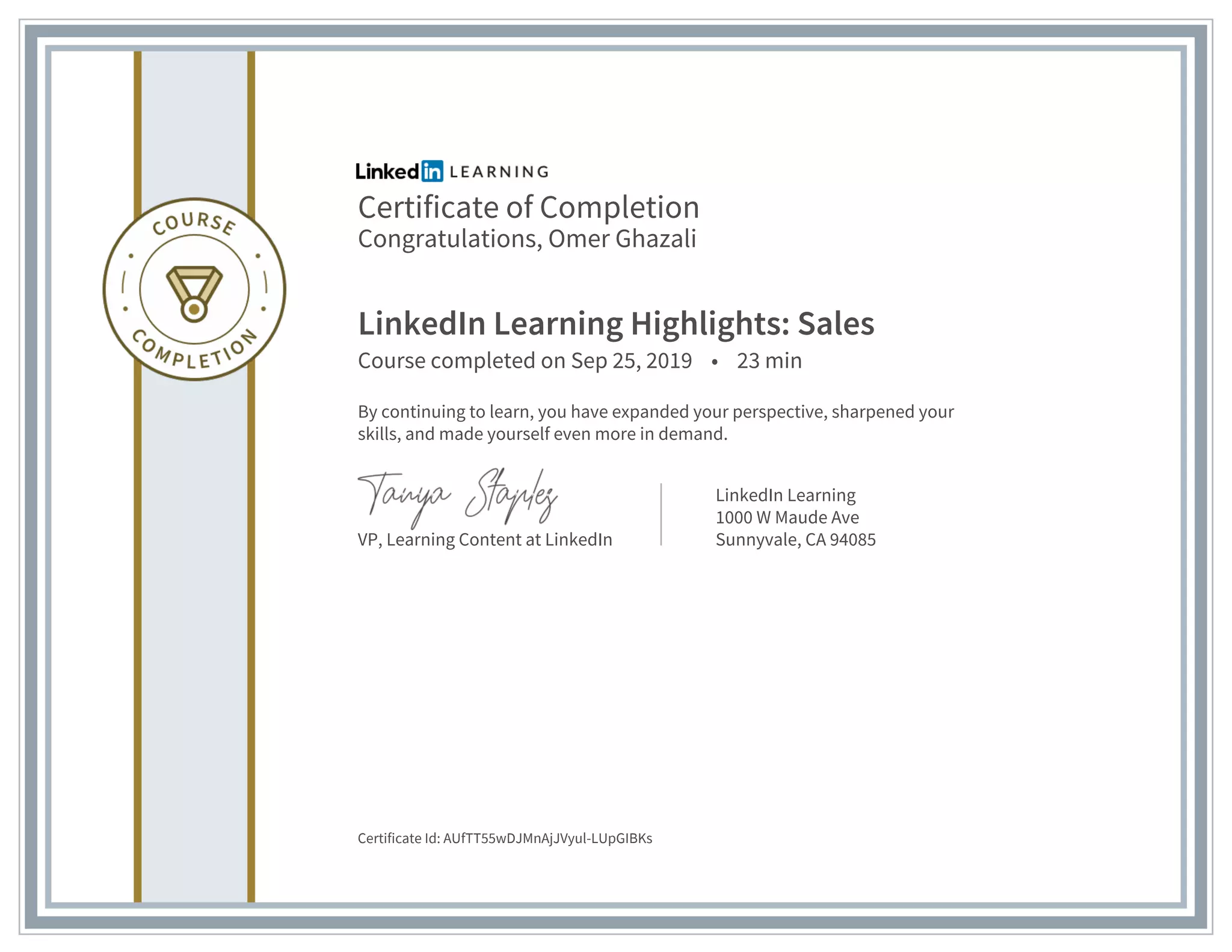 Certificate of Completion
Congratulations, Omer Ghazali
LinkedIn Learning Highlights: Sales
Course completed on Sep 25, 2019 • 23 min
By continuing to learn, you have expanded your perspective, sharpened your
skills, and made yourself even more in demand.
VP, Learning Content at LinkedIn
LinkedIn Learning
1000 W Maude Ave
Sunnyvale, CA 94085
Certificate Id: AUfTT55wDJMnAjJVyul-LUpGIBKs