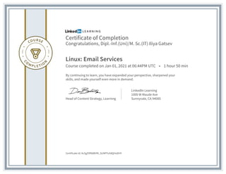 Certificate of Completion
Congratulations, Dipl.-Inf.(Uni)/M. Sc.(IT) Iliya Gatsev
Linux: Email Services
Course completed on Jan 01, 2021 at 06:44PM UTC • 1 hour 50 min
By continuing to learn, you have expanded your perspective, sharpened your
skills, and made yourself even more in demand.
Head of Content Strategy, Learning
LinkedIn Learning
1000 W Maude Ave
Sunnyvale, CA 94085
Certificate Id: Ac5gZ9f96BhfN_SUNPYvh8QHoDHY
 