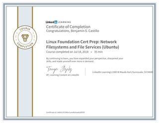 Certificate of Completion
Congratulations, Benjamin S. Castillo
Linux Foundation Cert Prep: Network
Filesystems and File Services (Ubuntu)
Course completed on Jul 18, 2018 • 35 min
By continuing to learn, you have expanded your perspective, sharpened your
skills, and made yourself even more in demand.
VP, Learning Content at LinkedIn
LinkedIn Learningr1000 W Maude AverSunnyvale, CA 94085
Certificate Id: AX6ht23Y2N0o7ymeBzAsw6o0lSOf
 