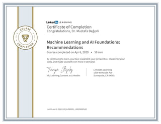 Certificate of Completion
Congratulations, Dr. Mustafa Değerli
Machine Learning and AI Foundations:
Recommendations
Course completed on Apr 6, 2020 • 58 min
By continuing to learn, you have expanded your perspective, sharpened your
skills, and made yourself even more in demand.
VP, Learning Content at LinkedIn
LinkedIn Learning
1000 W Maude Ave
Sunnyvale, CA 94085
Certificate Id: ASjLCcXCjHnfWKDU_LNNOM88PqlD
 