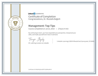 Certificate of Completion
Congratulations, Dr. Mustafa Değerli
Management: Top Tips
Course completed on Jul 21, 2018 • 2 hours 4 min
By continuing to learn, you have expanded your perspective, sharpened your
skills, and made yourself even more in demand.
VP, Learning Content at LinkedIn
LinkedIn Learningr1000 W Maude AverSunnyvale, CA 94085
Certificate Id: AVhjtItX2jSnoGDPTzSvW0soMc54
 
