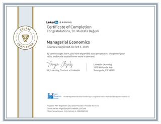 Certificate of Completion
Congratulations, Dr. Mustafa Değerli
Managerial Economics
Course completed on Oct 3, 2019
By continuing to learn, you have expanded your perspective, sharpened your
skills, and made yourself even more in demand.
VP, Learning Content at LinkedIn
LinkedIn Learning
1000 W Maude Ave
Sunnyvale, CA 94085
Program: PMI® Registered Education Provider | Provider ID: #4101
Certificate No: AYlg8ItZwq8a701wBVXN_n2iCu0A
PDUs/ContactHours: 1.25 | Activity #: 100020003162
The PMI Registered Education Provider logo is a registered mark of the Project Management Institute, Inc.
 