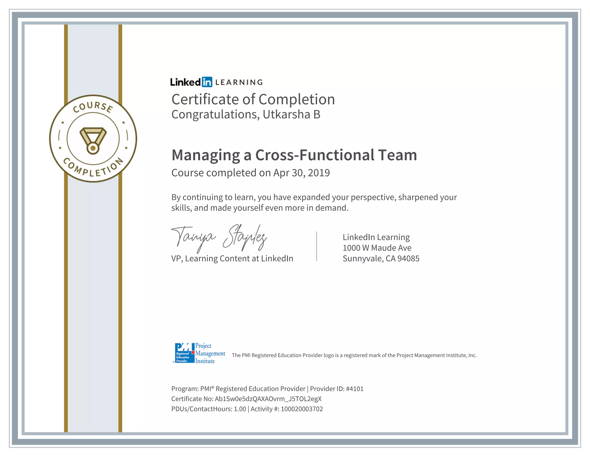 Certificate of Completion
Congratulations, Utkarsha B
Managing a Cross-Functional Team
Course completed on Apr 30, 2019
By continuing to learn, you have expanded your perspective, sharpened your
skills, and made yourself even more in demand.
VP, Learning Content at LinkedIn
LinkedIn Learning
1000 W Maude Ave
Sunnyvale, CA 94085
Program: PMI® Registered Education Provider | Provider ID: #4101
Certificate No: Ab1Sw0e5dzQAXAOvrm_J5TOL2egX
PDUs/ContactHours: 1.00 | Activity #: 100020003702
The PMI Registered Education Provider logo is a registered mark of the Project Management Institute, Inc.