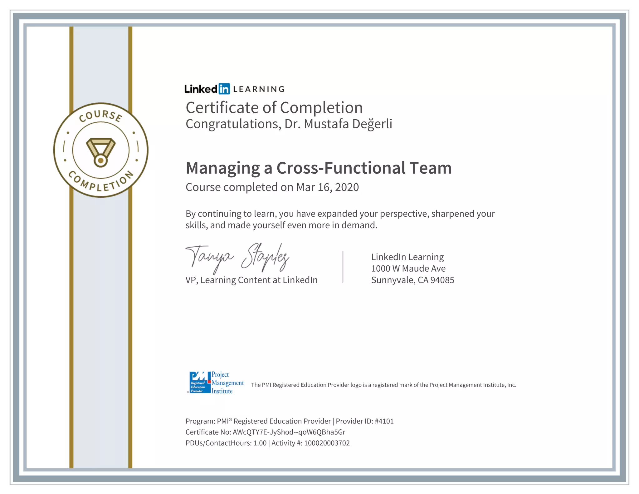 Certificate of Completion
Congratulations, Dr. Mustafa Değerli
Managing a Cross-Functional Team
Course completed on Mar 16, 2020
By continuing to learn, you have expanded your perspective, sharpened your
skills, and made yourself even more in demand.
VP, Learning Content at LinkedIn
LinkedIn Learning
1000 W Maude Ave
Sunnyvale, CA 94085
Program: PMI® Registered Education Provider | Provider ID: #4101
Certificate No: AWcQTY7E-JyShod--qoW6QBha5Gr
PDUs/ContactHours: 1.00 | Activity #: 100020003702
The PMI Registered Education Provider logo is a registered mark of the Project Management Institute, Inc.
