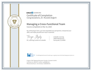 Certificate of Completion
Congratulations, Dr. Mustafa Değerli
Managing a Cross-Functional Team
Course completed on Mar 16, 2020
By continuing to learn, you have expanded your perspective, sharpened your
skills, and made yourself even more in demand.
VP, Learning Content at LinkedIn
LinkedIn Learning
1000 W Maude Ave
Sunnyvale, CA 94085
Program: PMI® Registered Education Provider | Provider ID: #4101
Certificate No: AWcQTY7E-JyShod--qoW6QBha5Gr
PDUs/ContactHours: 1.00 | Activity #: 100020003702
The PMI Registered Education Provider logo is a registered mark of the Project Management Institute, Inc.
 