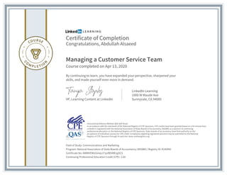 Certificate of Completion
Congratulations, Abdullah Alsaeed
Managing a Customer Service Team
Course completed on Apr 13, 2020
By continuing to learn, you have expanded your perspective, sharpened your
skills, and made yourself even more in demand.
VP, Learning Content at LinkedIn
LinkedIn Learning
1000 W Maude Ave
Sunnyvale, CA 94085
Field of Study: Communications and Marketing
Program: National Association of State Boards of Accountancy (NASBA) | Registry ID: #140940
Certificate No: AWWVEWUGiiiepJ71pifB5MB1gOCS
Continuing Professional Education Credit (CPE): 2.60
Instructional Delivery Method: QAS Self Study
In accordance with the standards of the National Registry of CPE Sponsors, CPE credits have been granted based on a 50-minute hour.
LinkedIn is registered with the National Association of State Boards of Accountancy (NASBA) as a sponsor of continuing
professional education on the National Registry of CPE Sponsors. State boards of accountancy have final authority on the
acceptance of individual courses for CPE credit. Complaints regarding registered sponsors may be submitted to the National
Registry of CPE Sponsors through its web site: www.nasbaregistry.org
 