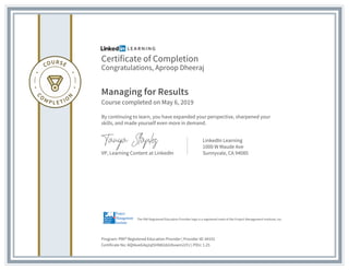 Certificate of Completion
Congratulations, Aproop Dheeraj
Managing for Results
Course completed on May 6, 2019
By continuing to learn, you have expanded your perspective, sharpened your
skills, and made yourself even more in demand.
VP, Learning Content at LinkedIn
LinkedIn Learning
1000 W Maude Ave
Sunnyvale, CA 94085
Program: PMI® Registered Education Provider | Provider ID: #4101
Certificate No: AQhkxeG4q2ql5HN82dzUbvwm22YJ | PDU: 1.25
The PMI Registered Education Provider logo is a registered mark of the Project Management Institute, Inc.
 