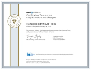 Certificate of Completion
Congratulations, Dr. Mustafa Değerli
Managing in Difficult Times
Course completed on Sep 24, 2019
By continuing to learn, you have expanded your perspective, sharpened your
skills, and made yourself even more in demand.
VP, Learning Content at LinkedIn
LinkedIn Learning
1000 W Maude Ave
Sunnyvale, CA 94085
Program: PMI® Registered Education Provider | Provider ID: #4101
Certificate No: AYzOWFaDavOg6dcZ-IVMEO9-jRfH
PDUs/ContactHours: 1.00 | Activity #: 100020003670
The PMI Registered Education Provider logo is a registered mark of the Project Management Institute, Inc.
 
