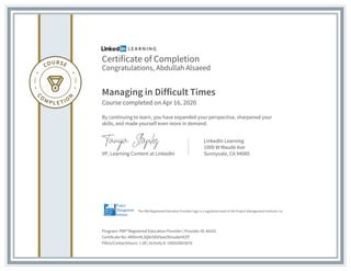 Certificate of Completion
Congratulations, Abdullah Alsaeed
Managing in Difficult Times
Course completed on Apr 16, 2020
By continuing to learn, you have expanded your perspective, sharpened your
skills, and made yourself even more in demand.
VP, Learning Content at LinkedIn
LinkedIn Learning
1000 W Maude Ave
Sunnyvale, CA 94085
Program: PMI® Registered Education Provider | Provider ID: #4101
Certificate No: ARlHnHLSQ6rO6VSeeZKinu8eHXZP
PDUs/ContactHours: 1.00 | Activity #: 100020003670
The PMI Registered Education Provider logo is a registered mark of the Project Management Institute, Inc.
 