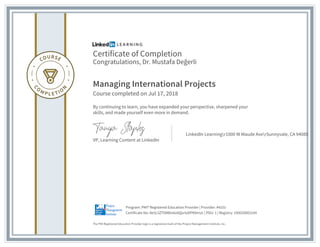 Certificate of Completion
Congratulations, Dr. Mustafa Değerli
Managing International Projects
Course completed on Jul 17, 2018
By continuing to learn, you have expanded your perspective, sharpened your
skills, and made yourself even more in demand.
VP, Learning Content at LinkedIn
LinkedIn Learningr1000 W Maude AverSunnyvale, CA 94085
The PMI Registered Education Provider logo is a registered mark of the Project Management Institute, Inc.
Certificate No: Ae5L5ZT09B0v6o0QortzDPKbtrUc | PDU: 1 | Registry: 100020003104
Program: PMI® Registered Education Provider | Provider: #4101
 