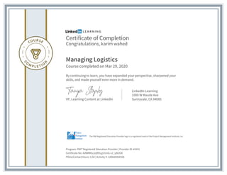 Certificate of Completion
Congratulations, karim wahed
Managing Logistics
Course completed on Mar 29, 2020
By continuing to learn, you have expanded your perspective, sharpened your
skills, and made yourself even more in demand.
VP, Learning Content at LinkedIn
LinkedIn Learning
1000 W Maude Ave
Sunnyvale, CA 94085
Program: PMI® Registered Education Provider | Provider ID: #4101
Certificate No: AdWRKbzJqf85LgU1mG-v2_sjN2GK
PDUs/ContactHours: 0.50 | Activity #: 100020004508
The PMI Registered Education Provider logo is a registered mark of the Project Management Institute, Inc.
 
