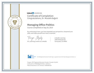 Certificate of Completion
Congratulations, Dr. Mustafa Değerli
Managing Office Politics
Course completed on Sep 24, 2019
By continuing to learn, you have expanded your perspective, sharpened your
skills, and made yourself even more in demand.
VP, Learning Content at LinkedIn
LinkedIn Learning
1000 W Maude Ave
Sunnyvale, CA 94085
Program: PMI® Registered Education Provider | Provider ID: #4101
Certificate No: ATW66bWgv8mH4ahA_-GeAVzlzr1j
PDUs/ContactHours: 0.25 | Activity #: 100020003164
The PMI Registered Education Provider logo is a registered mark of the Project Management Institute, Inc.
 