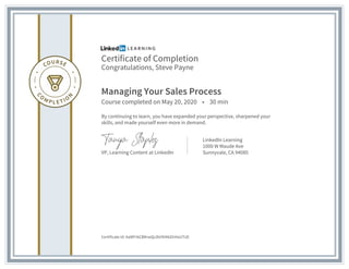 Certificate of Completion
Congratulations, Steve Payne
Managing Your Sales Process
Course completed on May 20, 2020 • 30 min
By continuing to learn, you have expanded your perspective, sharpened your
skills, and made yourself even more in demand.
VP, Learning Content at LinkedIn
LinkedIn Learning
1000 W Maude Ave
Sunnyvale, CA 94085
Certificate Id: AaWFrbCBKrwQz3bYKiKkGhHoUTzD
 