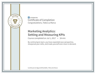 Certificate of Completion
Congratulations, Tobia La Marca
Marketing Analytics:
Setting and Measuring KPIs
Course completed on Jul 1, 2017 • 34 min
By continuing to learn, you have expanded your perspective,
sharpened your skills, and made yourself even more in demand.
Certificate Id: Afgwim6FlkU4DiM_TMZ1J5mY0cvb
 