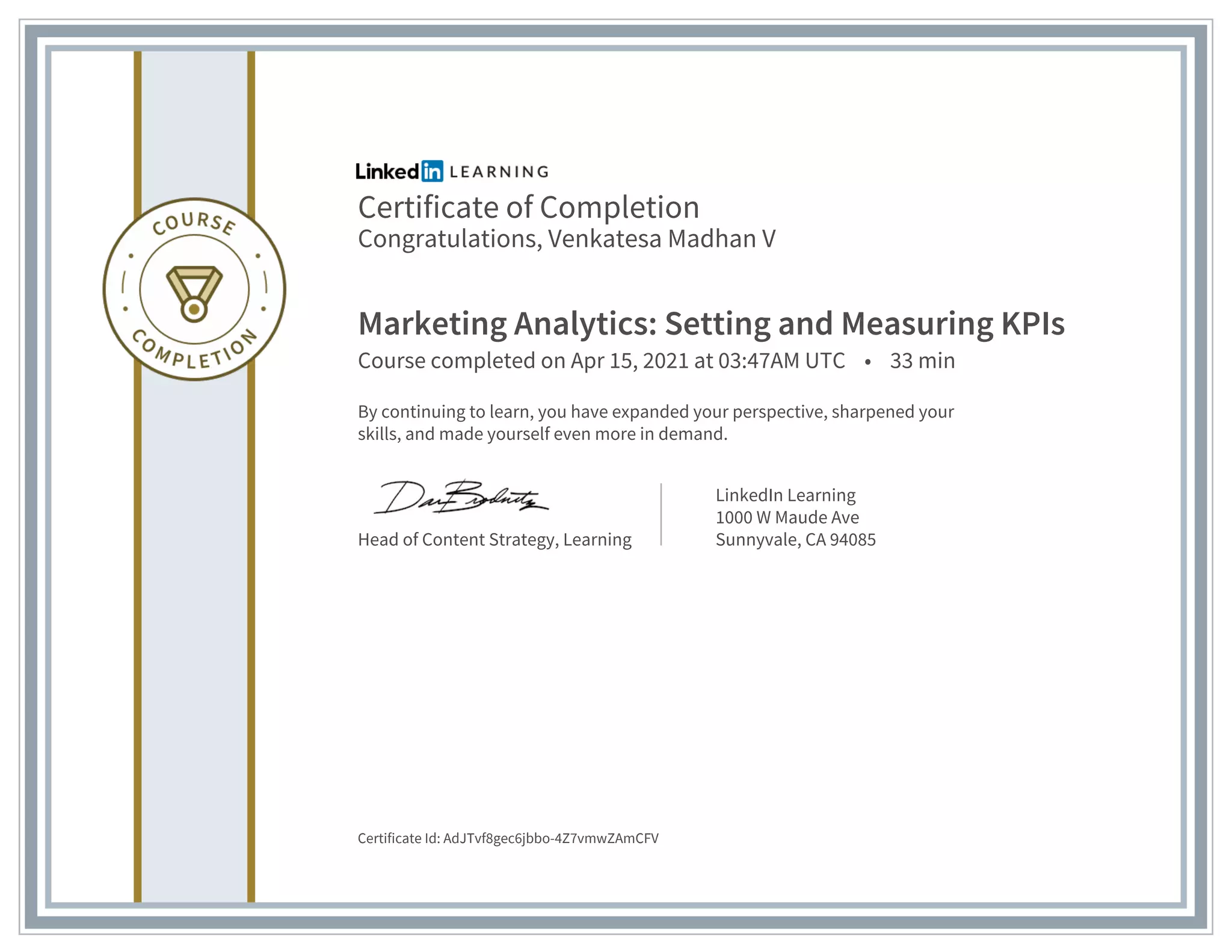 Certificate of Completion
Congratulations, Venkatesa Madhan V
Marketing Analytics: Setting and Measuring KPIs
Course completed on Apr 15, 2021 at 03:47AM UTC • 33 min
By continuing to learn, you have expanded your perspective, sharpened your
skills, and made yourself even more in demand.
Head of Content Strategy, Learning
LinkedIn Learning
1000 W Maude Ave
Sunnyvale, CA 94085
Certificate Id: AdJTvf8gec6jbbo-4Z7vmwZAmCFV