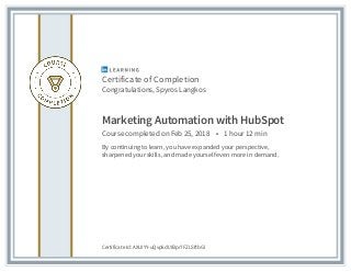 Certificate of Completion
Congratulations, Spyros Langkos
Marketing Automation with HubSpot
Course completed on Feb 25, 2018 • 1 hour 12 min
By continuing to learn, you have expanded your perspective,
sharpened your skills, and made yourself even more in demand.
Certificate Id: AXUIYY-uQvp5dLYBpr7FZLSftbGl
 