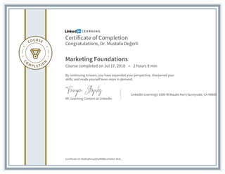 Certificate of Completion
Congratulations, Dr. Mustafa Değerli
Marketing Foundations
Course completed on Jul 17, 2018 • 2 hours 8 min
By continuing to learn, you have expanded your perspective, sharpened your
skills, and made yourself even more in demand.
VP, Learning Content at LinkedIn
LinkedIn Learningr1000 W Maude AverSunnyvale, CA 94085
Certificate Id: AbdEqRmuyQ5yM0BbceYa9sG-AhO_
 