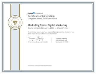 Certificate of Completion
Congratulations, Sofia Gavrilenko
Marketing Tools: Digital Marketing
Course completed on Apr 14, 2020 • 1 hour 27 min
By continuing to learn, you have expanded your perspective, sharpened your
skills, and made yourself even more in demand.
VP, Learning Content at LinkedIn
LinkedIn Learning
1000 W Maude Ave
Sunnyvale, CA 94085
Certificate Id: AVt3nSs4RVDEwaYAy8tjbuUkmWhh
 
