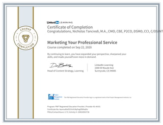 Certificate of Completion
Congratulations, Nicholas Tancredi, M.A., CMO, CBE, P2CO, DSMO, CCI, C/OSINT
Marketing Your Professional Service
Course completed on Sep 22, 2020
By continuing to learn, you have expanded your perspective, sharpened your
skills, and made yourself even more in demand.
Head of Content Strategy, Learning
LinkedIn Learning
1000 W Maude Ave
Sunnyvale, CA 94085
Program: PMI® Registered Education Provider | Provider ID: #4101
Certificate No: Aavmu8hdSChYoFdlqPagVD6XqfGz
PDUs/ContactHours: 0.75 | Activity #: 100020003738
The PMI Registered Education Provider logo is a registered mark of the Project Management Institute, Inc.
 