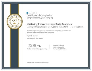 Certificate of Completion
Congratulations, Quan Heng Ng
Mastering Executive-Level Data Analytics
Learning Path completed on Apr 30, 2022 at 01:55AM UTC • 12 hours 27 min
By continuing to learn, you have expanded your perspective, sharpened your
skills, and made yourself even more in demand.
Top skills covered
Data Analytics, Data Science
Head of Content Strategy, Learning
LinkedIn Learning
1000 W Maude Ave
Sunnyvale, CA 94085
Certificate Id: AQ_Ij41vFmkJUL91oRTOD1LDe-Ea
 