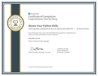 Certificate of Completion
Congratulations, Chee Wai Wong
Master Your Python Skills
Learning Path completed on Nov 25, 2022 at 09:27AM UTC • 10 hours 44 min
By continuing to learn, you have expanded your perspective, sharpened your
skills, and made yourself even more in demand.
Top skills covered
Python (Programming Language)
Head of Content Strategy, Learning
LinkedIn Learning
1000 W Maude Ave
Sunnyvale, CA 94085
Certificate ID: Aa0LMWJwqWjmevZtX5pUmrif25IO
 