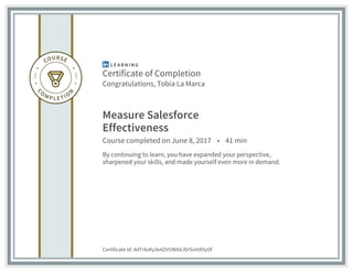 Certificate of Completion
Congratulations, Tobia La Marca
Measure Salesforce
Effectiveness
Course completed on June 8, 2017 • 41 min
By continuing to learn, you have expanded your perspective,
sharpened your skills, and made yourself even more in demand.
Certificate Id: AdTrksKy3eAZVUWXdJDrSoVdOyOf
 