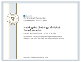 Certificate of Completion
Congratulations, Tobia La Marca
Meeting the Challenge of Digital
Transformation
Course completed on Mar 3, 2018 • 37 min
By continuing to learn, you have expanded your perspective,
sharpened your skills, and made yourself even more in demand.
Certificate Id: AVHyEiBoGAVqbbOMAii8M_KOcif6
 