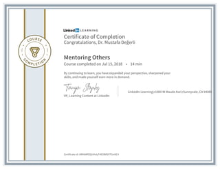 Certificate of Completion
Congratulations, Dr. Mustafa Değerli
Mentoring Others
Course completed on Jul 15, 2018 • 14 min
By continuing to learn, you have expanded your perspective, sharpened your
skills, and made yourself even more in demand.
VP, Learning Content at LinkedIn
LinkedIn Learningr1000 W Maude AverSunnyvale, CA 94085
Certificate Id: ARKbWfOQUHvlyT4EOBR2VTGni9C4
 