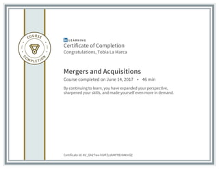 Certificate of Completion
Congratulations, Tobia La Marca
Mergers and Acquisitions
Course completed on June 14, 2017 • 46 min
By continuing to learn, you have expanded your perspective,
sharpened your skills, and made yourself even more in demand.
Certificate Id: AV_Gh2Twx-hSITZzJbMFRErbWmSZ
 