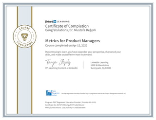 Certificate of Completion
Congratulations, Dr. Mustafa Değerli
Metrics for Product Managers
Course completed on Apr 12, 2020
By continuing to learn, you have expanded your perspective, sharpened your
skills, and made yourself even more in demand.
VP, Learning Content at LinkedIn
LinkedIn Learning
1000 W Maude Ave
Sunnyvale, CA 94085
Program: PMI® Registered Education Provider | Provider ID: #4101
Certificate No: AbF3P249hILhguK7HT4ub246GxUd
PDUs/ContactHours: 1.00 | Activity #: 100020003666
The PMI Registered Education Provider logo is a registered mark of the Project Management Institute, Inc.
 