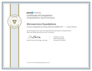 Certificate of Completion
Congratulations, Ayush Srivastava
Microservices Foundations
Course completed on Oct 08, 2020 at 03:08PM UTC • 1 hour 45 min
By continuing to learn, you have expanded your perspective, sharpened your
skills, and made yourself even more in demand.
Head of Content Strategy, Learning
LinkedIn Learning
1000 W Maude Ave
Sunnyvale, CA 94085
Certificate Id: AUFy4aqBQ8KyakWgpLzfyYWz_goV
 