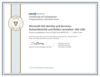 Certificate of Completion
Congratulations, Alexander Knorr
Microsoft 365 Identity and Services:
Nutzeridentität und Rollen verwalten (MS-100)
Course completed on Jan 19, 2022 at 01:44PM UTC • 1 hour 9 min
By continuing to learn, you have expanded your perspective, sharpened your
skills, and made yourself even more in demand.
Head of Content Strategy, Learning
LinkedIn Learning
1000 W Maude Ave
Sunnyvale, CA 94085
Certificate Id: AakNXiXbqS2dnl7zvUSlEbpMuOM9
 