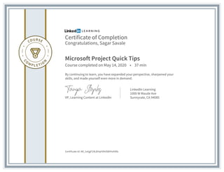 Certificate of Completion
Congratulations, Sagar Savale
Microsoft Project Quick Tips
Course completed on May 14, 2020 • 37 min
By continuing to learn, you have expanded your perspective, sharpened your
skills, and made yourself even more in demand.
VP, Learning Content at LinkedIn
LinkedIn Learning
1000 W Maude Ave
Sunnyvale, CA 94085
Certificate Id: AR_1etjgF24L8HqHVhtSWIHzhfAb
 