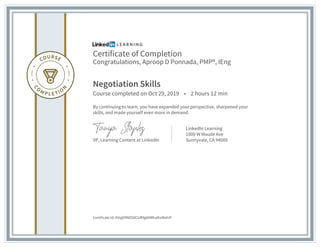 Certificate of Completion
Congratulations, Aproop D Ponnada, PMP®, IEng
Negotiation Skills
Course completed on Oct 29, 2019 • 2 hours 12 min
By continuing to learn, you have expanded your perspective, sharpened your
skills, and made yourself even more in demand.
VP, Learning Content at LinkedIn
LinkedIn Learning
1000 W Maude Ave
Sunnyvale, CA 94085
Certificate Id: AVqjERNDS0CUfMg8AWhaIhsWahIP
 