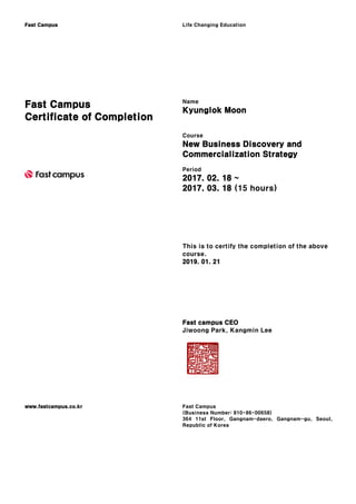 Fast Campus Life Changing Education
Fast Campus
Certificate of Completion
Name
Kyunglok Moon
Course
New Business Discovery and
Commercialization Strategy
Period
2017. 02. 18 ~
2017. 03. 18 (15 hours)
This is to certify the completion of the above
course.
2019. 01. 21
Fast campus CEO
Jiwoong Park, Kangmin Lee
www.fastcampus.co.kr Fast Campus
(Business Number: 810-86-00658)
364 11st Floor, Gangnam-daero, Gangnam-gu, Seoul,
Republic of Korea
 