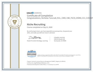 Certificate of Completion
Congratulations, Nicholas Tancredi, M.A., CMO, CBE, P2CO, DSMO, CCI, C/OSINT
Niche Recruiting
Course completed on Sep 21, 2020
By continuing to learn, you have expanded your perspective, sharpened your
skills, and made yourself even more in demand.
Head of Content Strategy, Learning
LinkedIn Learning
1000 W Maude Ave
Sunnyvale, CA 94085
Program: Society for Human Resource Management (SHRM®) | Registry ID: #RP4455
Certificate No: AagdPRdNSjAzIH48Z6Zozh_if_P4
Professional Development Credits (PDCs): 1.75 | Activity #: 21-UYHYR
LinkedIn Learning is recognized by SHRM to offer SHRM-CP® and SHRM-SCP® professional development credits (PDCs).
SHRM-CP® and SHRM-SCP® are trademarks of the Society of Human Resource Management (SHRM)
 