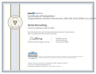 Certificate of Completion
Congratulations, Nicholas Tancredi, M.A., CMO, CBE, P2CO, DSMO, CCI, C/OSINT
Niche Recruiting
Course completed on Sep 21, 2020
By continuing to learn, you have expanded your perspective, sharpened your
skills, and made yourself even more in demand.
Head of Content Strategy, Learning
LinkedIn Learning
1000 W Maude Ave
Sunnyvale, CA 94085
Program: Society for Human Resource Management (SHRM?) | Registry ID: #RP4455
Certificate No: AagdPRdNSjAzIH48Z6Zozh_if_P4
Professional Development Credits (PDCs): 1.75 | Activity #: 21-UYHYR
LinkedIn Learning is recognized by SHRM to offer SHRM-CP? and SHRM-SCP? professional development credits (PDCs).
SHRM-CP? and SHRM-SCP? are trademarks of the Society of Human Resource Management (SHRM)
 
