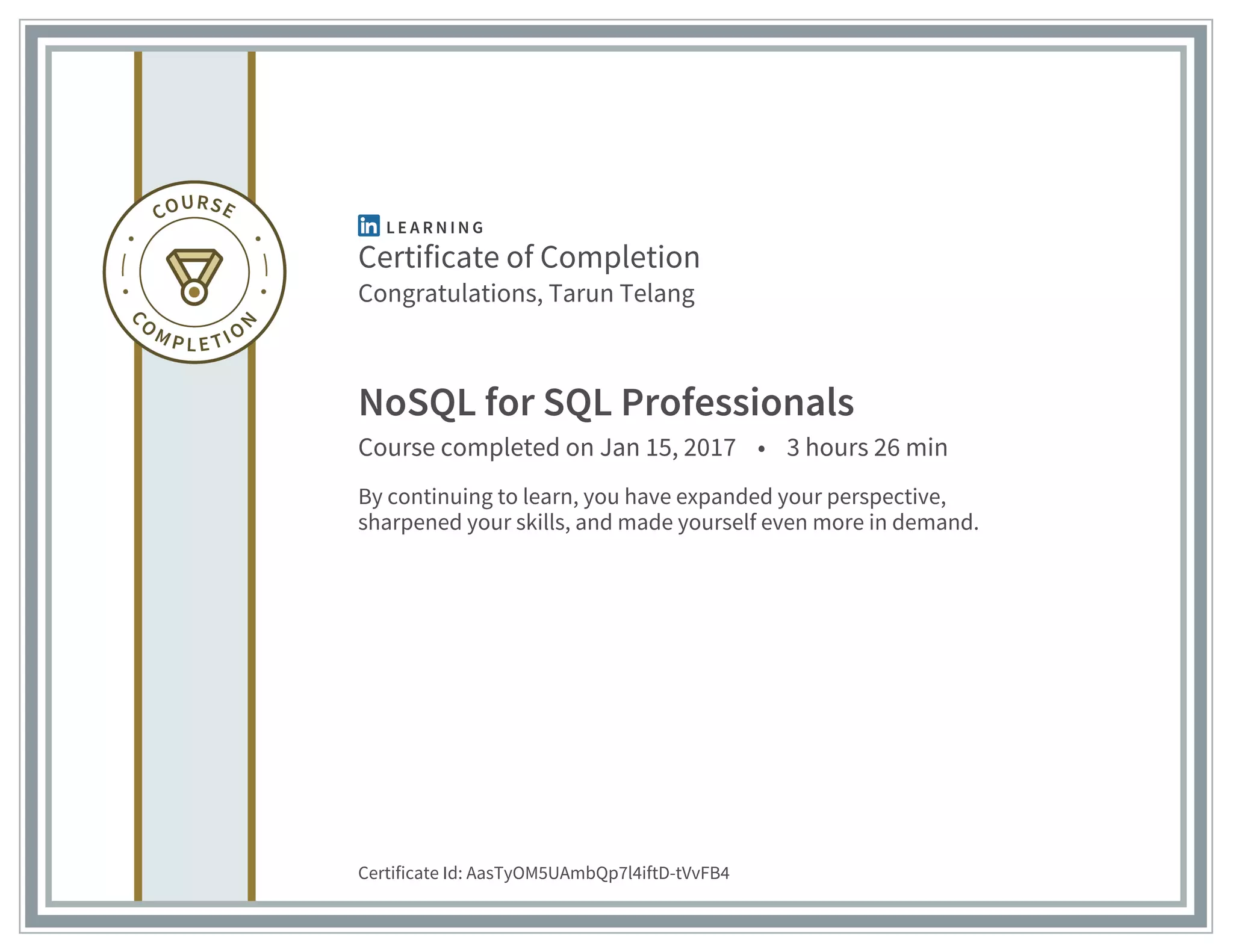 Certificate of Completion
Congratulations, Tarun Telang
NoSQL for SQL Professionals
Course completed on Jan 15, 2017 • 3 hours 26 min
By continuing to learn, you have expanded your perspective,
sharpened your skills, and made yourself even more in demand.
Certificate Id: AasTyOM5UAmbQp7l4iftD-tVvFB4
