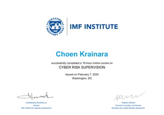 DOMINIQUE DESRUELLE
Director
IMF Institute for Capacity Development
TOBIAS ADRIAN
Financial Counsellor and Director
Monetary and Capital Markets Department
Choen Krainara
successfully completed a 16-hour online course on
CYBER RISK SUPERVISION
Issued on February 7, 2024
Washington, DC
 