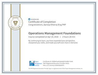 Certificate of Completion
Congratulations, Aproop Dheeraj IEng PMP
Operations Management Foundations
Course completed on Apr 19, 2018 • 2 hours 28 min
By continuing to learn, you have expanded your perspective,
sharpened your skills, and made yourself even more in demand.
The PMI Registered Education Provider logo is a registered mark of the Project Management Institute, Inc.
PDU 2.25 | Activity #100020003075
PMI® Registered Education Provider #4101
Certificate Id: AYBjfwPya618ebeQiCXxNBb-PaHd
 