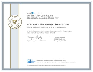 Certificate of Completion
Congratulations, Aproop Dheeraj PMP
Operations Management Foundations
Course completed on Apr 19, 2018 • 2 hours 28 min
By continuing to learn, you have expanded your perspective, sharpened your
skills, and made yourself even more in demand.
VP, Learning Content at LinkedIn
LinkedIn Learning
1000 W Maude Ave
Sunnyvale, CA 94085
The PMI Registered Education Provider logo is a registered mark of the Project Management Institute, Inc.
Certificate No: AYBjfwPya618ebeQiCXxNBb-PaHd | PDU: 2.25 | Registry: 100020003075
Program: PMI® Registered Education Provider | Provider: #4101
 