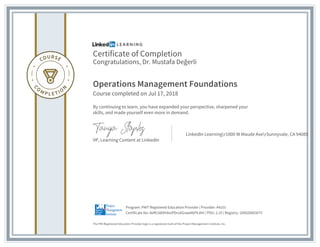 Certificate of Completion
Congratulations, Dr. Mustafa Değerli
Operations Management Foundations
Course completed on Jul 17, 2018
By continuing to learn, you have expanded your perspective, sharpened your
skills, and made yourself even more in demand.
VP, Learning Content at LinkedIn
LinkedIn Learningr1000 W Maude AverSunnyvale, CA 94085
The PMI Registered Education Provider logo is a registered mark of the Project Management Institute, Inc.
Certificate No: Aeffc58DHdxvPDruXGrawA6P9J0H | PDU: 2.25 | Registry: 100020003075
Program: PMI® Registered Education Provider | Provider: #4101
 