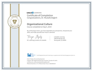 Certificate of Completion
Congratulations, Dr. Mustafa Değerli
Organizational Culture
Course completed on Sep 5, 2019
By continuing to learn, you have expanded your perspective, sharpened your
skills, and made yourself even more in demand.
VP, Learning Content at LinkedIn
LinkedIn Learning
1000 W Maude Ave
Sunnyvale, CA 94085
Field of Study: Personal Development
Program: PMI® Registered Education Provider | Provider ID: #4101
Certificate No: Ac05cuIUwetkaUO5xZpA46revOiF
PDUs/ContactHour: 0.75 | PDUs/Contact Hours: 100020003617
The PMI Registered Education Provider logo is a registered mark of the Project Management Institute, Inc.
 